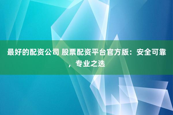 最好的配资公司 股票配资平台官方版：安全可靠，专业之选