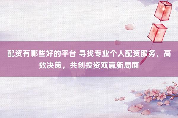 配资有哪些好的平台 寻找专业个人配资服务，高效决策，共创投资双赢新局面
