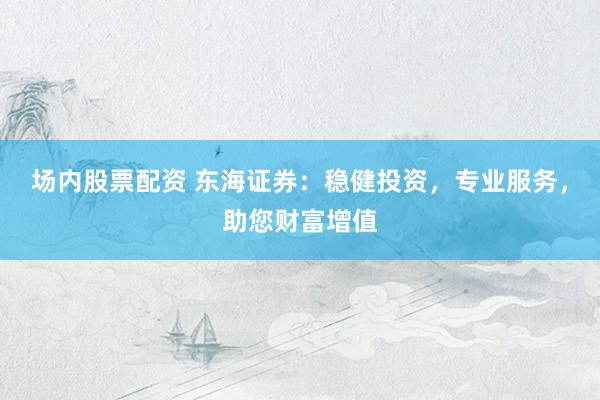 场内股票配资 东海证券：稳健投资，专业服务，助您财富增值