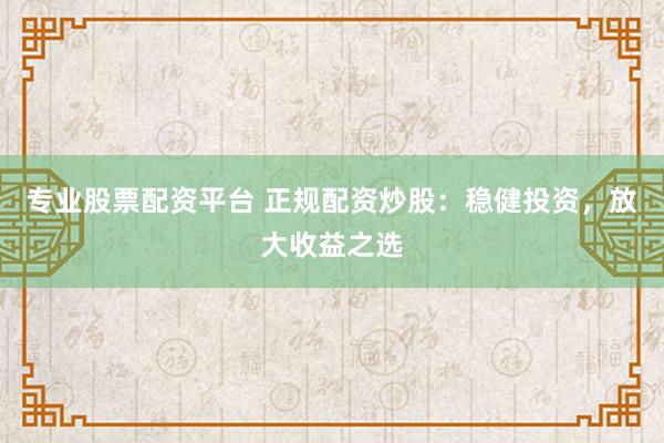 专业股票配资平台 正规配资炒股：稳健投资，放大收益之选