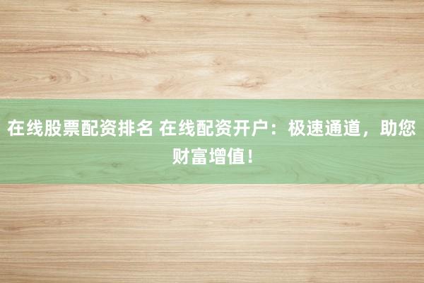 在线股票配资排名 在线配资开户：极速通道，助您财富增值！
