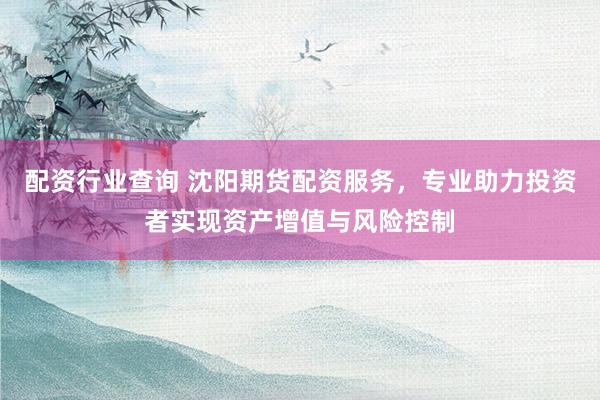 配资行业查询 沈阳期货配资服务，专业助力投资者实现资产增值与风险控制