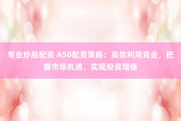 专业炒股配资 A50配资策略：高效利用资金，把握市场机遇，实现投资增值