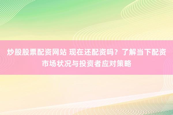炒股股票配资网站 现在还配资吗？了解当下配资市场状况与投资者应对策略