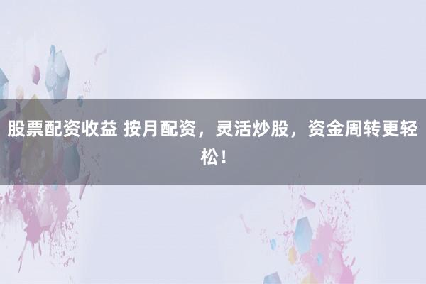 股票配资收益 按月配资，灵活炒股，资金周转更轻松！