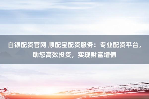 白银配资官网 顺配宝配资服务：专业配资平台，助您高效投资，实现财富增值