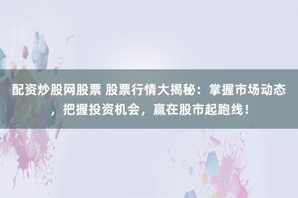 配资炒股网股票 股票行情大揭秘：掌握市场动态，把握投资机会，赢在股市起跑线！