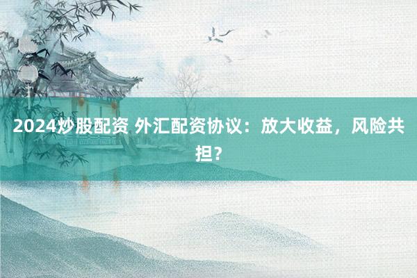 2024炒股配资 外汇配资协议：放大收益，风险共担？