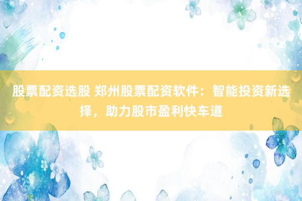 股票配资选股 郑州股票配资软件：智能投资新选择，助力股市盈利快车道