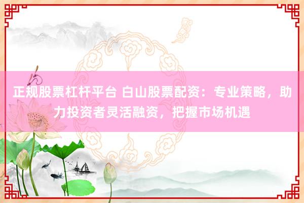正规股票杠杆平台 白山股票配资：专业策略，助力投资者灵活融资，把握市场机遇