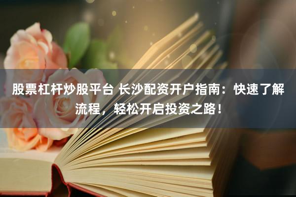 股票杠杆炒股平台 长沙配资开户指南：快速了解流程，轻松开启投资之路！