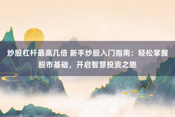 炒股杠杆最高几倍 新手炒股入门指南：轻松掌握股市基础，开启智慧投资之旅