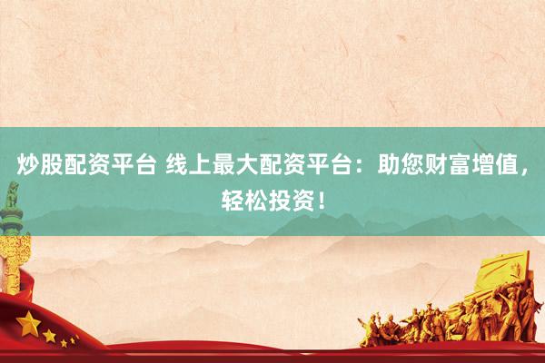 炒股配资平台 线上最大配资平台：助您财富增值，轻松投资！
