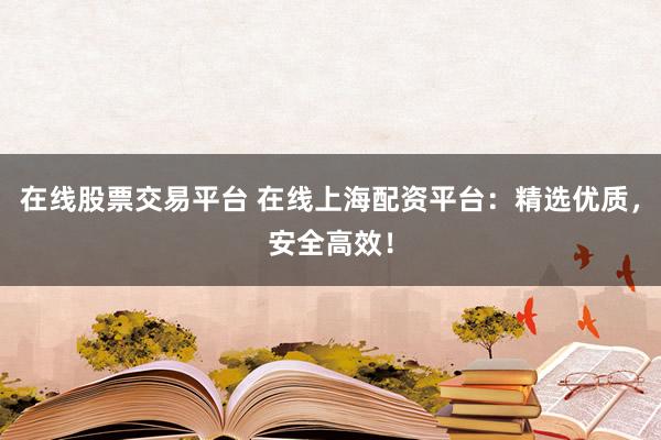 在线股票交易平台 在线上海配资平台：精选优质，安全高效！