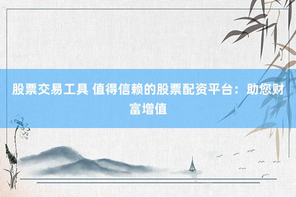 股票交易工具 值得信赖的股票配资平台：助您财富增值