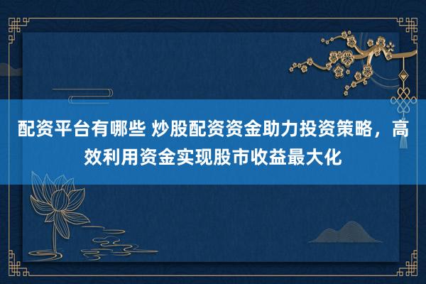 配资平台有哪些 炒股配资资金助力投资策略，高效利用资金实现股市收益最大化