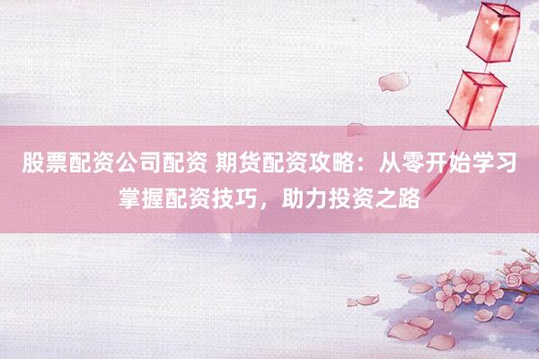 股票配资公司配资 期货配资攻略：从零开始学习掌握配资技巧，助力投资之路