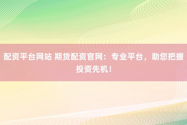 配资平台网站 期货配资官网：专业平台，助您把握投资先机！