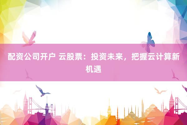 配资公司开户 云股票：投资未来，把握云计算新机遇
