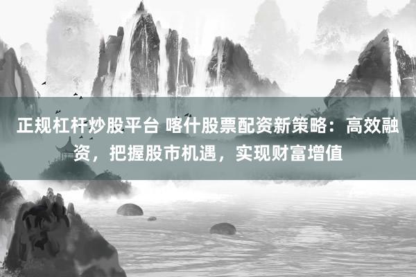 正规杠杆炒股平台 喀什股票配资新策略:高效融资,把握股市机遇,实现财富增值