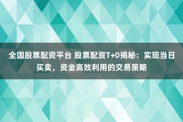 全国股票配资平台 股票配资T+0揭秘：实现当日买卖，资金高效利用的交易策略