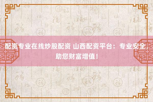 配资专业在线炒股配资 山西配资平台：专业安全，助您财富增值！