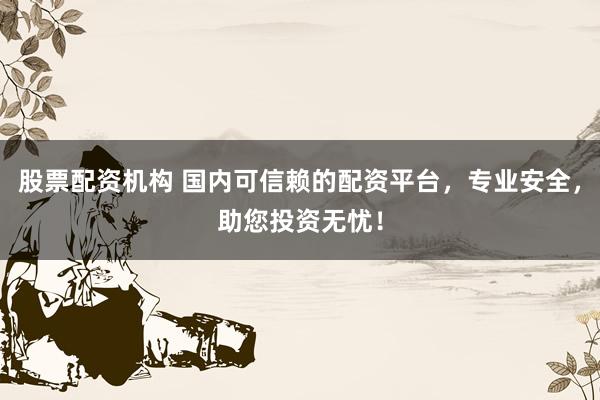 股票配资机构 国内可信赖的配资平台,专业安全,助您投资无忧!