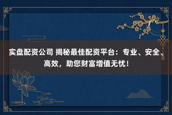 实盘配资公司 揭秘最佳配资平台:专业、安全、高效,助您财富增值无忧!