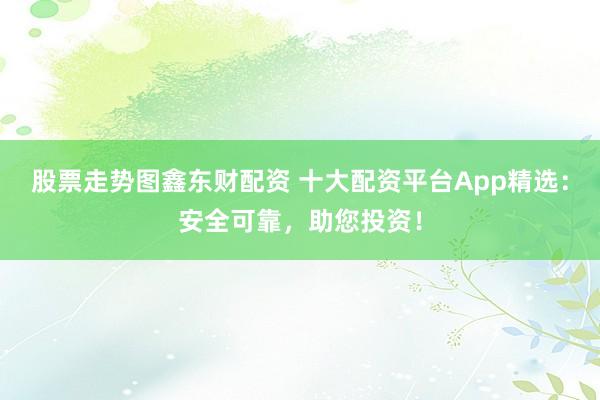 股票走势图鑫东财配资 十大配资平台App精选:安全可靠,助您投资!