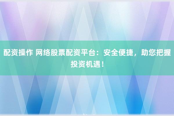 配资操作 网络股票配资平台：安全便捷，助您把握投资机遇！