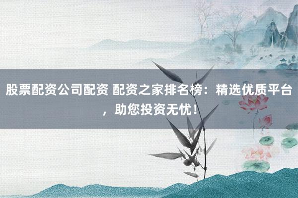 股票配资公司配资 配资之家排名榜：精选优质平台，助您投资无忧！