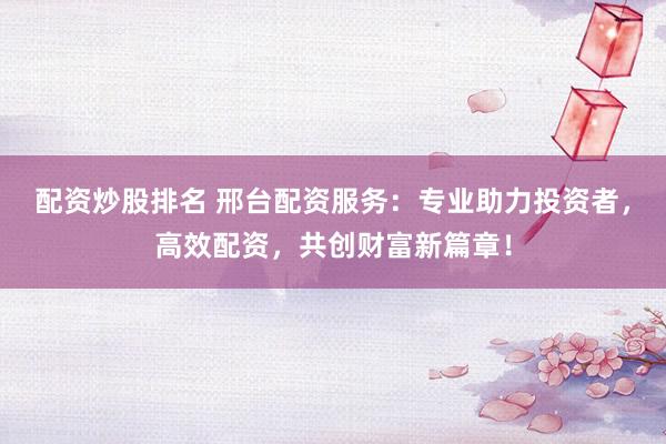 配资炒股排名 邢台配资服务:专业助力投资者,高效配资,共创财富新篇章!