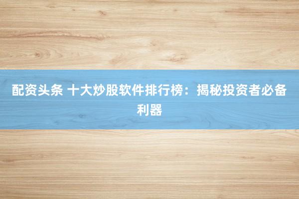 配资头条 十大炒股软件排行榜：揭秘投资者必备利器
