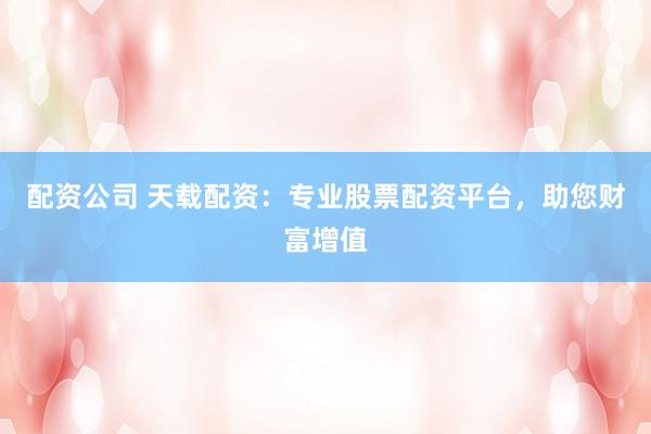 配资公司 天载配资：专业股票配资平台，助您财富增值