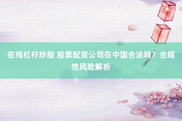 在线杠杆炒股 股票配资公司在中国合法吗？合规性风险解析