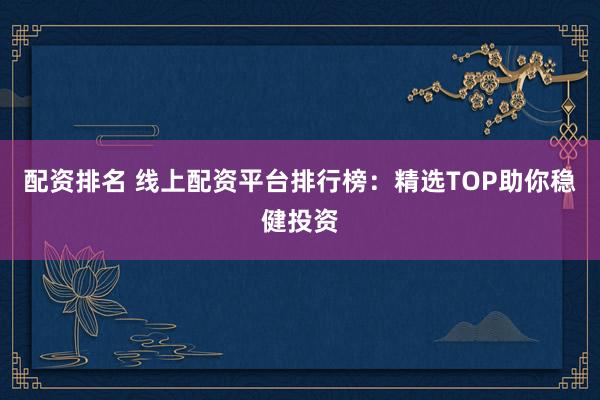 配资排名 线上配资平台排行榜:精选TOP助你稳健投资