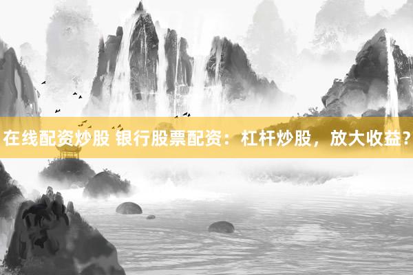 在线配资炒股 银行股票配资：杠杆炒股，放大收益？
