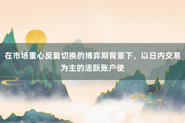 在市场重心反复切换的博弈期背景下,以日内交易为主的活跃账户使