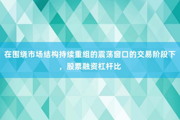 在围绕市场结构持续重组的震荡窗口的交易阶段下，股票融资杠杆比