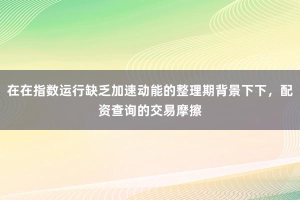 在在指数运行缺乏加速动能的整理期背景下下，配资查询的交易摩擦
