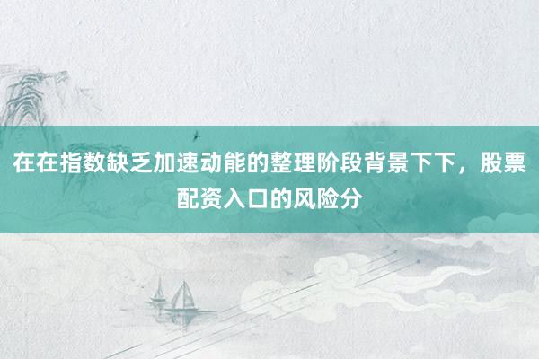 在在指数缺乏加速动能的整理阶段背景下下，股票配资入口的风险分