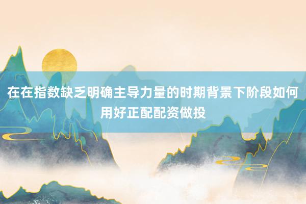 在在指数缺乏明确主导力量的时期背景下阶段如何用好正配配资做投