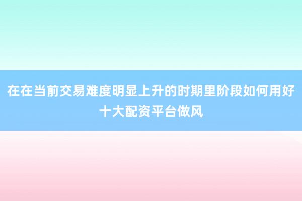 在在当前交易难度明显上升的时期里阶段如何用好十大配资平台做风