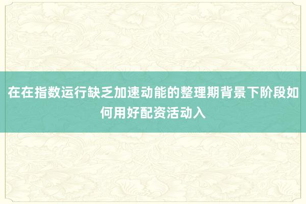 在在指数运行缺乏加速动能的整理期背景下阶段如何用好配资活动入