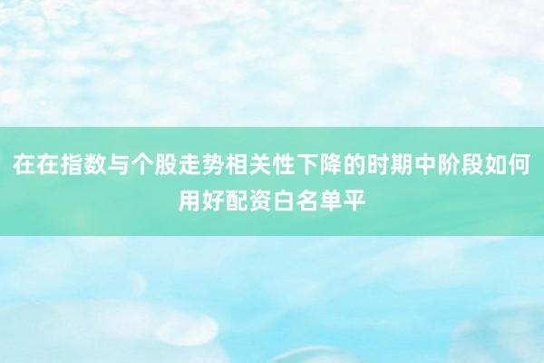 在在指数与个股走势相关性下降的时期中阶段如何用好配资白名单平