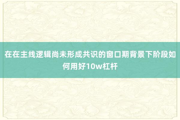 在在主线逻辑尚未形成共识的窗口期背景下阶段如何用好10w杠杆