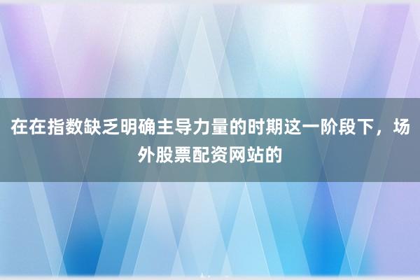 在在指数缺乏明确主导力量的时期这一阶段下，场外股票配资网站的