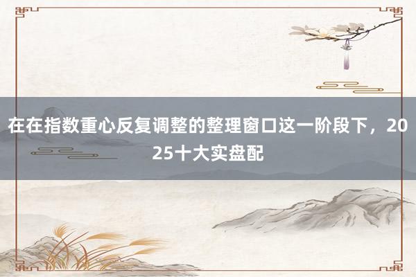 在在指数重心反复调整的整理窗口这一阶段下，2025十大实盘配